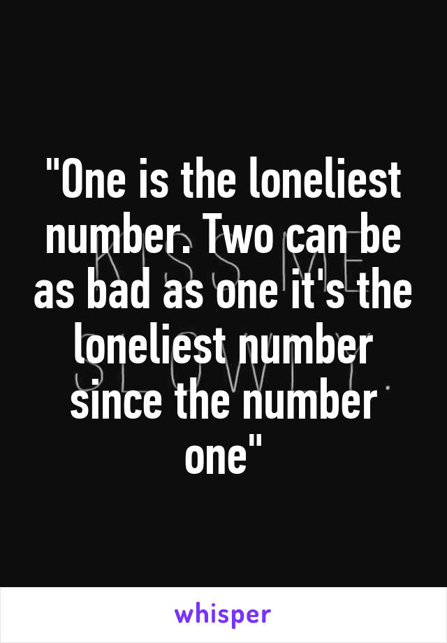 "One is the loneliest number. Two can be as bad as one it's the loneliest number since the number one"