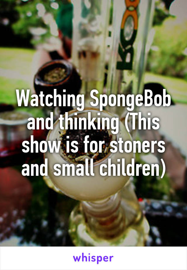 Watching SpongeBob and thinking (This show is for stoners and small children)