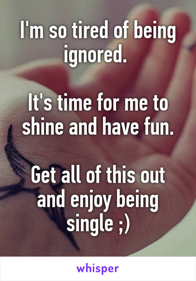 I'm so tired of being ignored. 

It's time for me to shine and have fun.

Get all of this out and enjoy being single ;)
