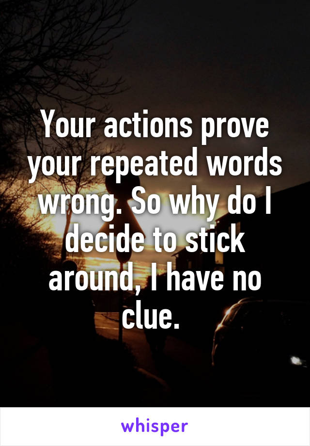 Your actions prove your repeated words wrong. So why do I decide to stick around, I have no clue. 