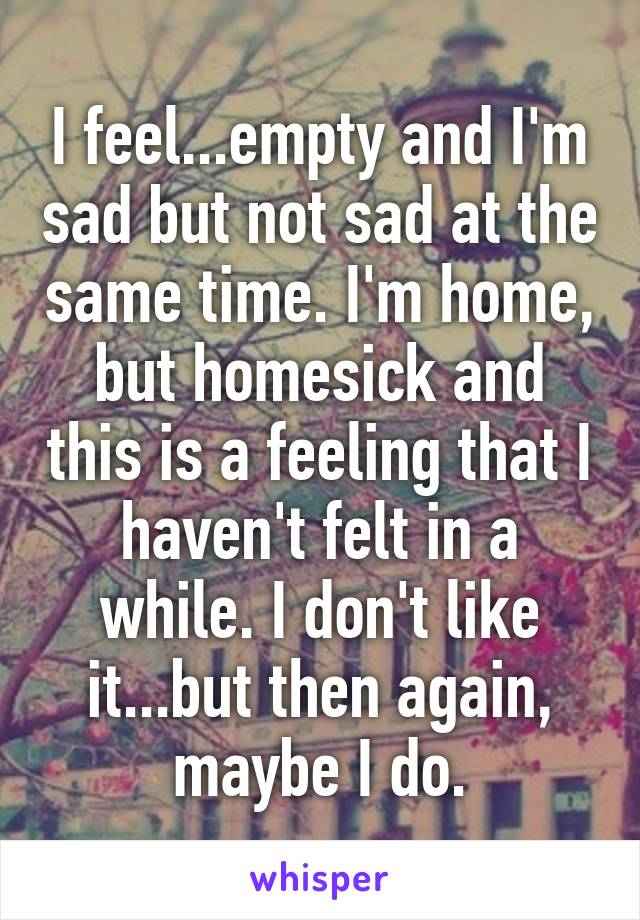 I feel...empty and I'm sad but not sad at the same time. I'm home, but homesick and this is a feeling that I haven't felt in a while. I don't like it...but then again, maybe I do.