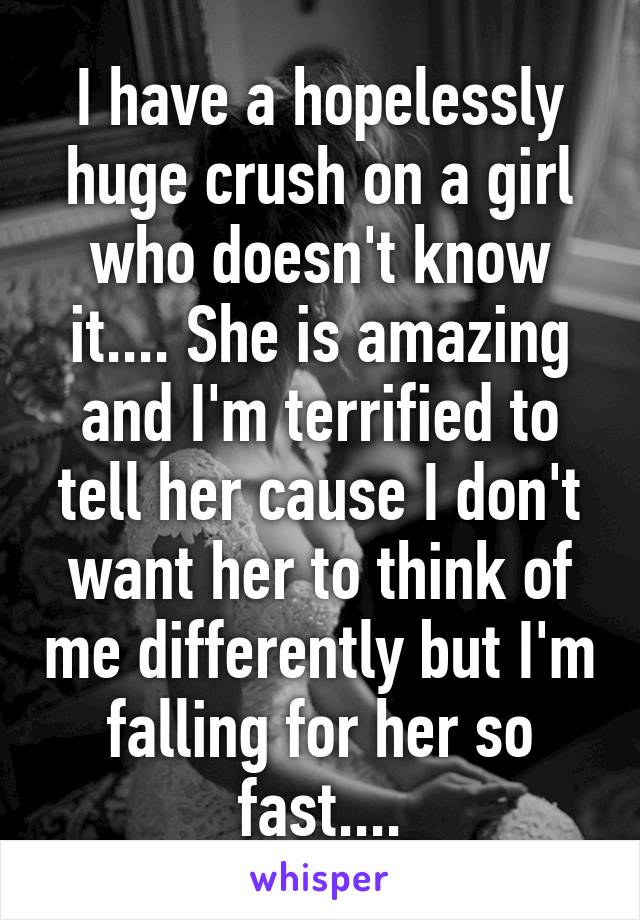 I have a hopelessly huge crush on a girl who doesn't know it.... She is amazing and I'm terrified to tell her cause I don't want her to think of me differently but I'm falling for her so fast....