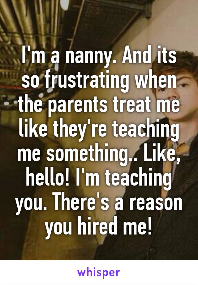 I'm a nanny. And its so frustrating when the parents treat me like they're teaching me something.. Like, hello! I'm teaching you. There's a reason you hired me!