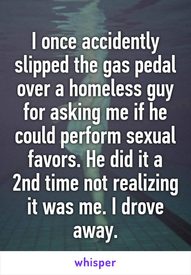 I once accidently slipped the gas pedal over a homeless guy for asking me if he could perform sexual favors. He did it a 2nd time not realizing it was me. I drove away.