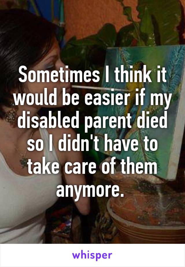 Sometimes I think it would be easier if my disabled parent died so I didn't have to take care of them anymore. 