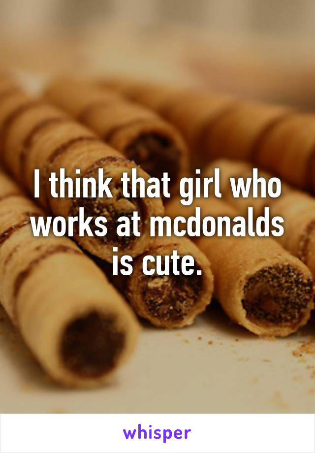 I think that girl who works at mcdonalds is cute.