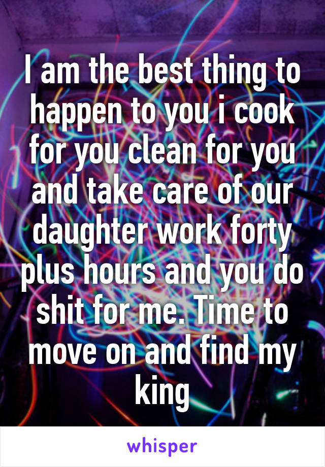 I am the best thing to happen to you i cook for you clean for you and take care of our daughter work forty plus hours and you do shit for me. Time to move on and find my king