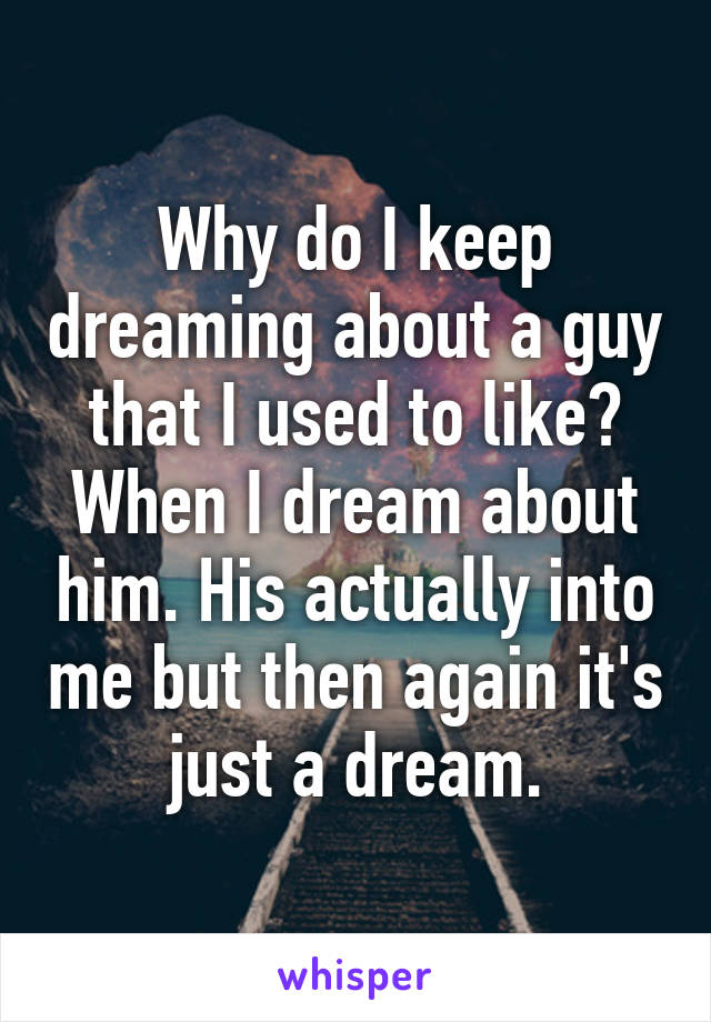 Why do I keep dreaming about a guy that I used to like? When I dream about him. His actually into me but then again it's just a dream.