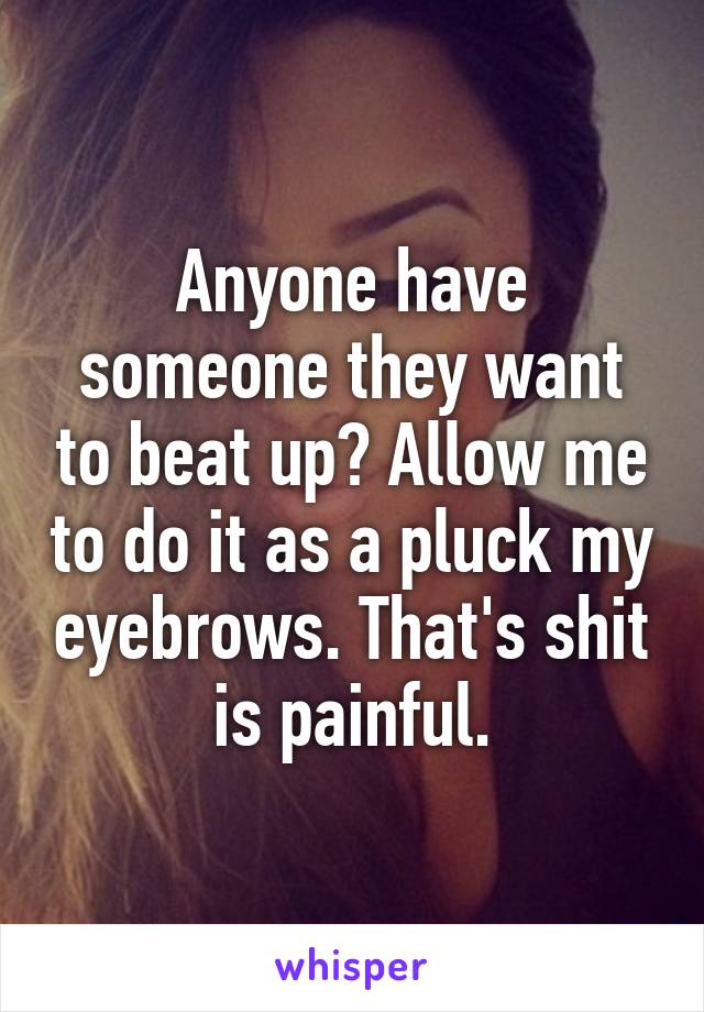 Anyone have someone they want to beat up? Allow me to do it as a pluck my eyebrows. That's shit is painful.