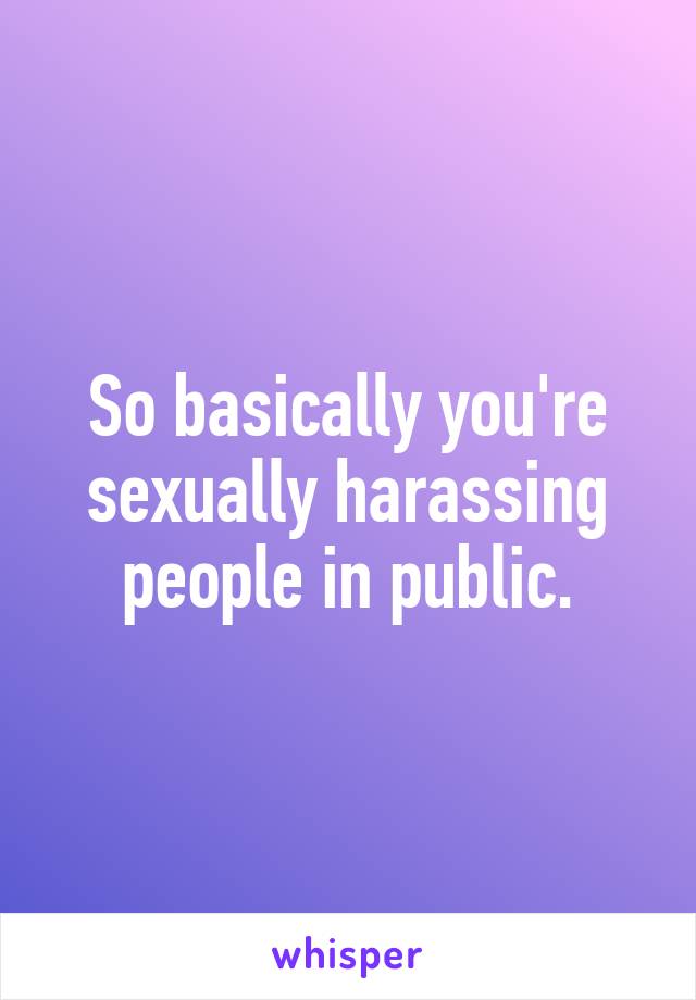 So basically you're sexually harassing people in public.