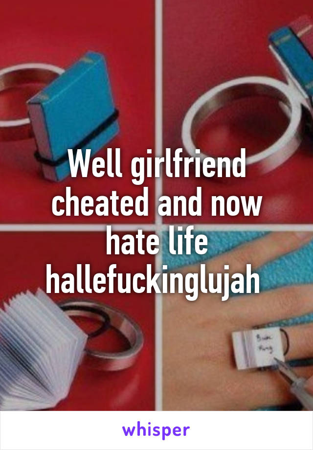 Well girlfriend cheated and now hate life hallefuckinglujah 