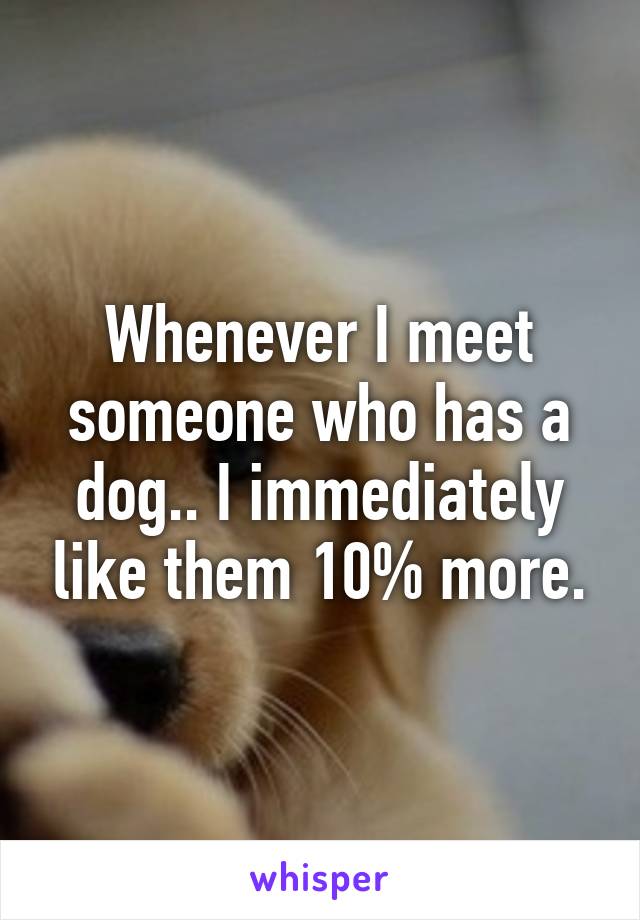 Whenever I meet someone who has a dog.. I immediately like them 10% more.