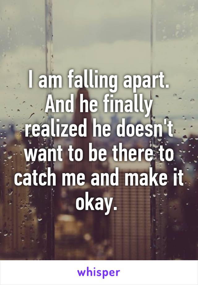 I am falling apart. And he finally realized he doesn't want to be there to catch me and make it okay. 