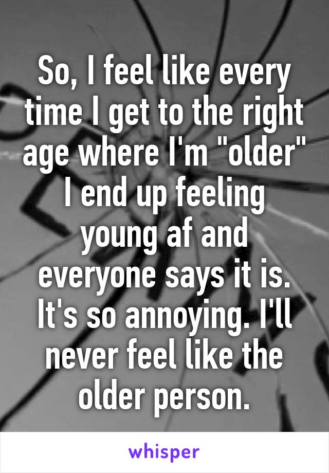 So, I feel like every time I get to the right age where I'm "older" I end up feeling young af and everyone says it is. It's so annoying. I'll never feel like the older person.