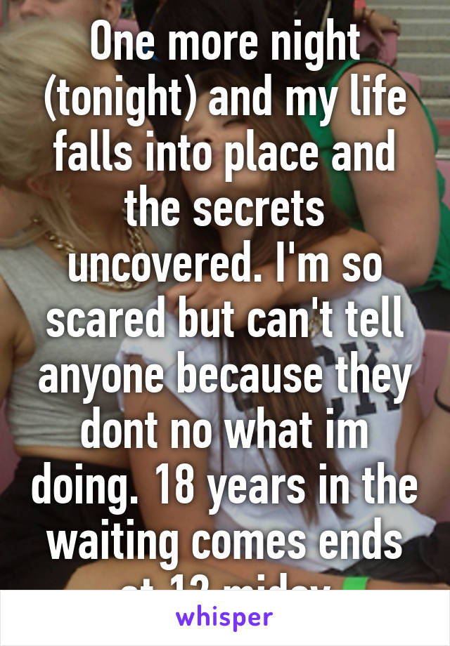 One more night (tonight) and my life falls into place and the secrets uncovered. I'm so scared but can't tell anyone because they dont no what im doing. 18 years in the waiting comes ends at 12 miday