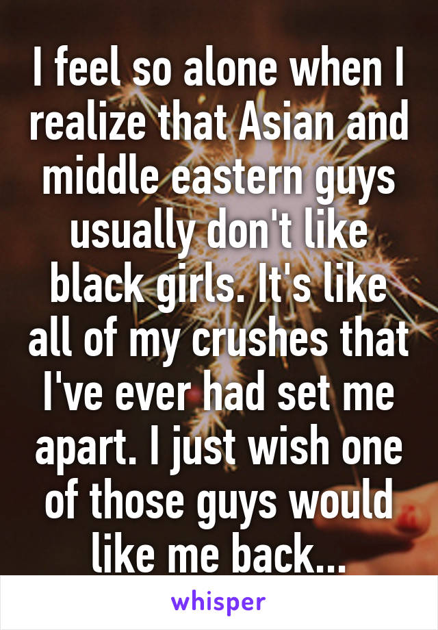 I feel so alone when I realize that Asian and middle eastern guys usually don't like black girls. It's like all of my crushes that I've ever had set me apart. I just wish one of those guys would like me back...