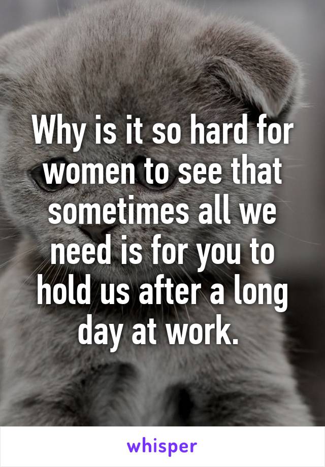 Why is it so hard for women to see that sometimes all we need is for you to hold us after a long day at work. 