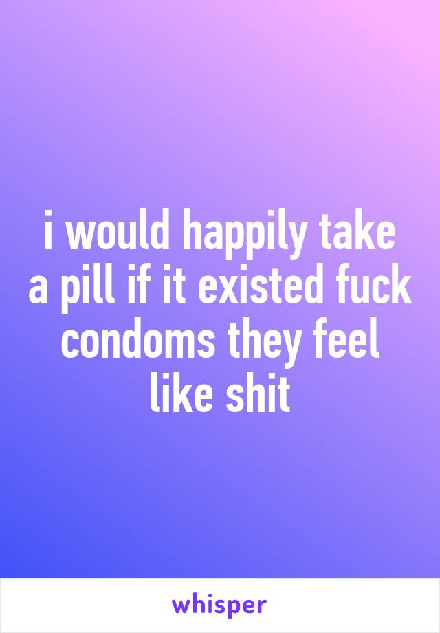 i would happily take a pill if it existed fuck condoms they feel like shit