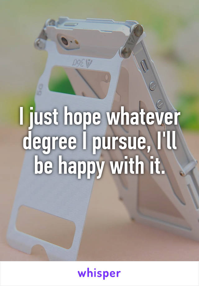 I just hope whatever degree I pursue, I'll be happy with it.