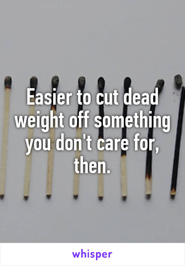 Easier to cut dead weight off something you don't care for, then.