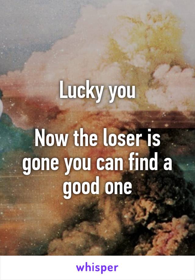 Lucky you

Now the loser is gone you can find a good one