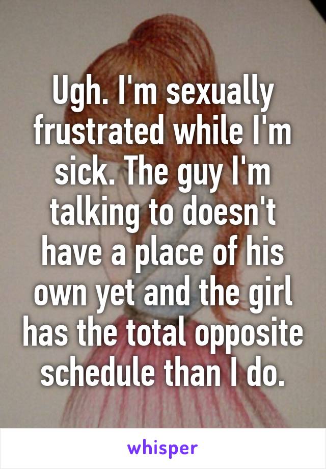 Ugh. I'm sexually frustrated while I'm sick. The guy I'm talking to doesn't have a place of his own yet and the girl has the total opposite schedule than I do.