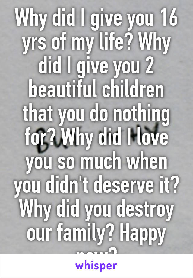 Why did I give you 16 yrs of my life? Why did I give you 2 beautiful children that you do nothing for? Why did I love you so much when you didn't deserve it? Why did you destroy our family? Happy now?