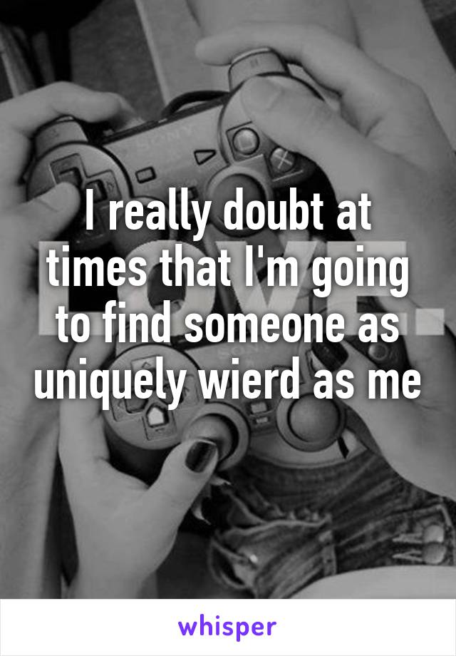 I really doubt at times that I'm going to find someone as uniquely wierd as me 