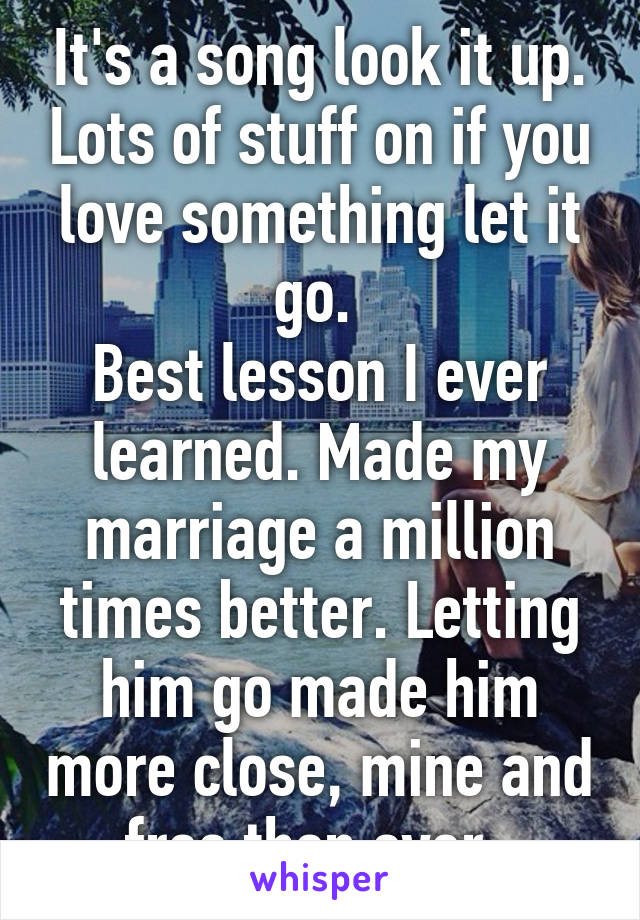 It's a song look it up. Lots of stuff on if you love something let it go. 
Best lesson I ever learned. Made my marriage a million times better. Letting him go made him more close, mine and free then ever. 