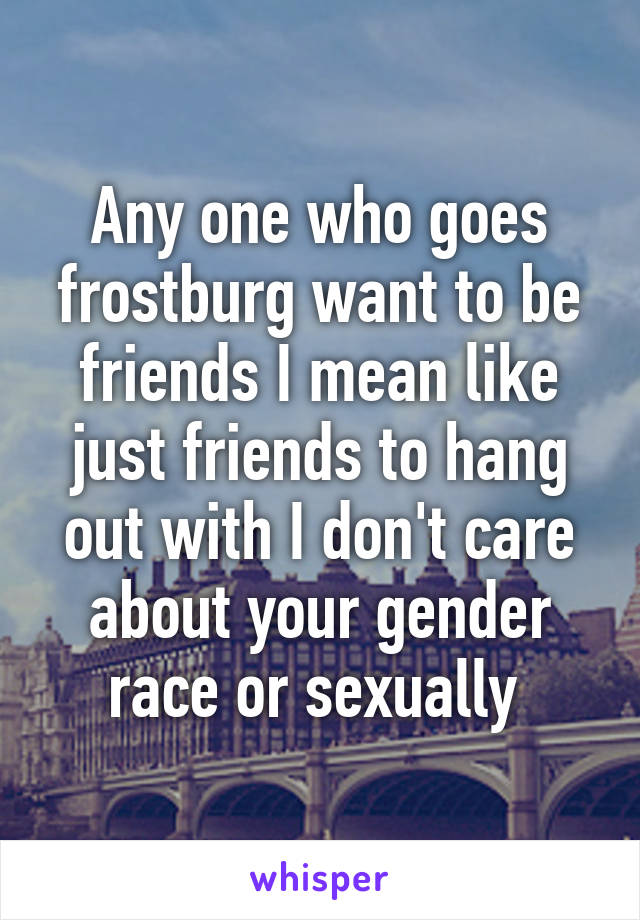 Any one who goes frostburg want to be friends I mean like just friends to hang out with I don't care about your gender race or sexually 