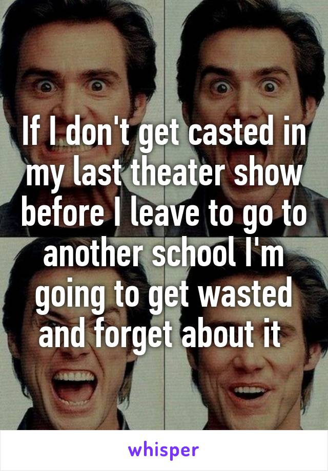 If I don't get casted in my last theater show before I leave to go to another school I'm going to get wasted and forget about it 