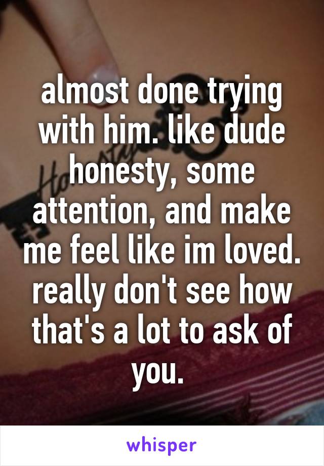 almost done trying with him. like dude honesty, some attention, and make me feel like im loved. really don't see how that's a lot to ask of you. 