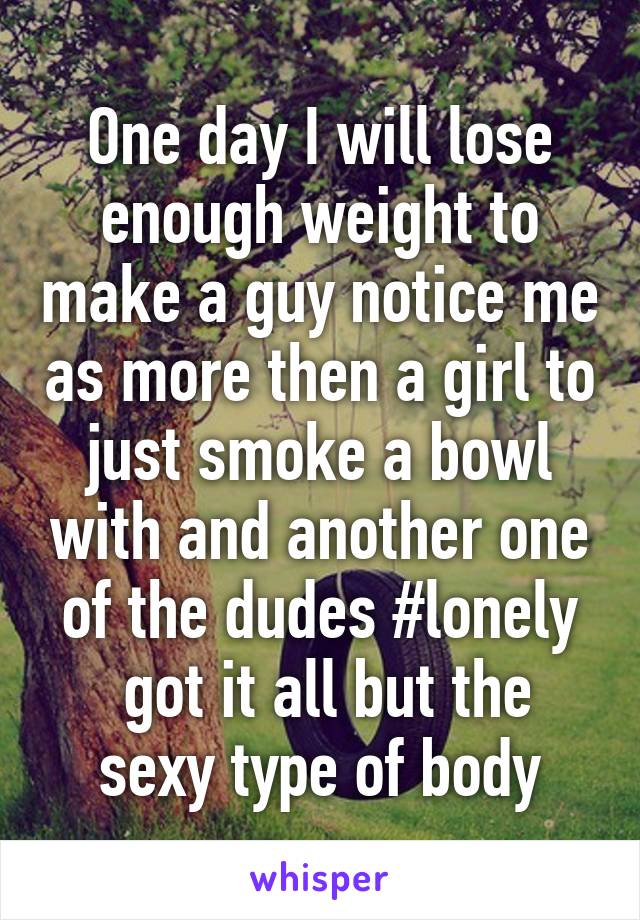 One day I will lose enough weight to make a guy notice me as more then a girl to just smoke a bowl with and another one of the dudes #lonely
 got it all but the sexy type of body