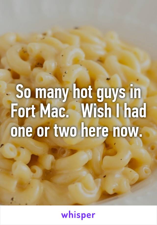 So many hot guys in Fort Mac.   Wish I had one or two here now. 