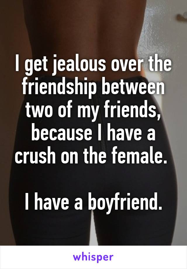 I get jealous over the friendship between two of my friends, because I have a crush on the female. 

I have a boyfriend.