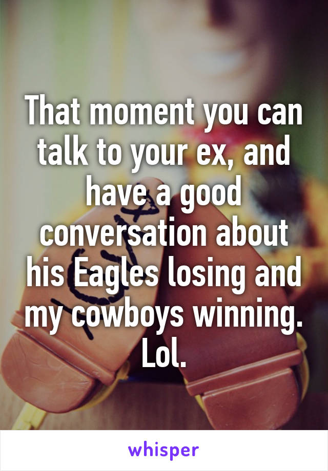 That moment you can talk to your ex, and have a good conversation about his Eagles losing and my cowboys winning. Lol.