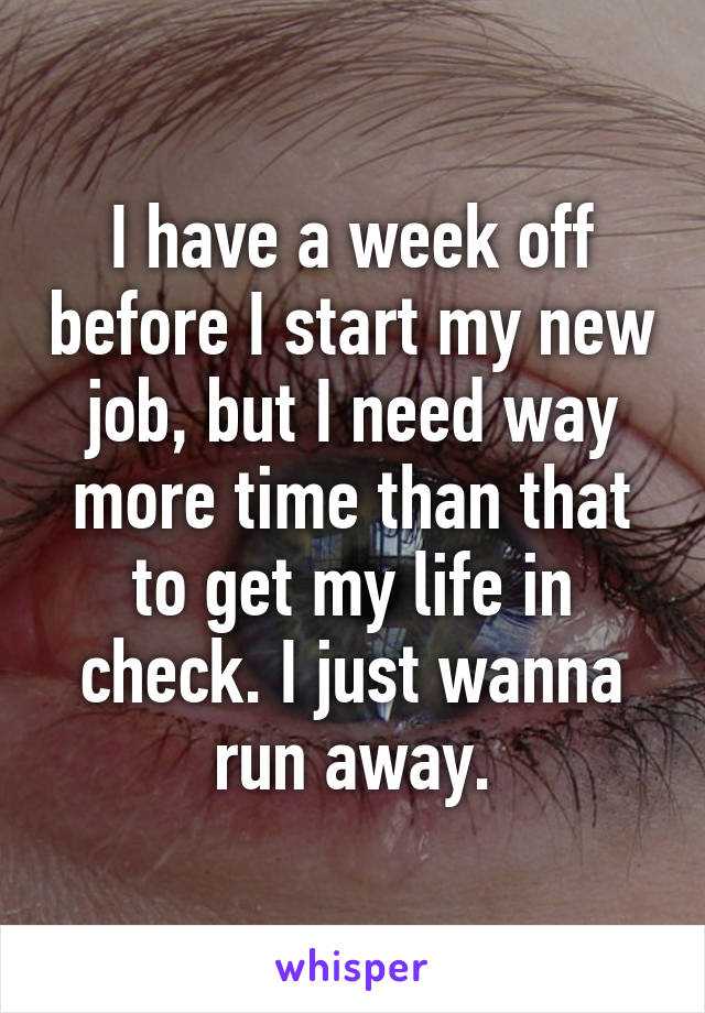 I have a week off before I start my new job, but I need way more time than that to get my life in check. I just wanna run away.