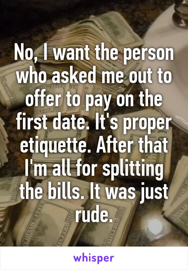 No, I want the person who asked me out to offer to pay on the first date. It's proper etiquette. After that I'm all for splitting the bills. It was just rude.