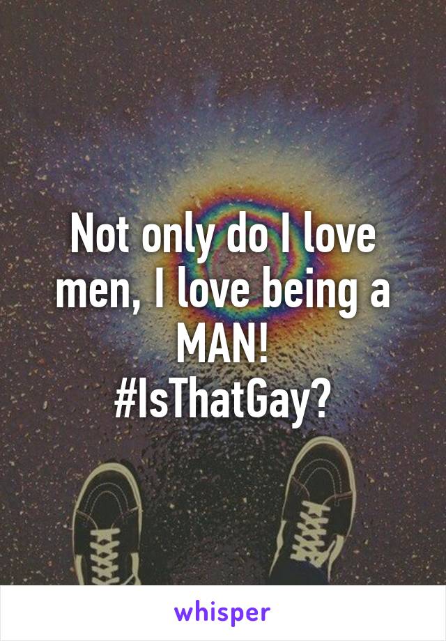 Not only do I love men, I love being a MAN!
#IsThatGay?