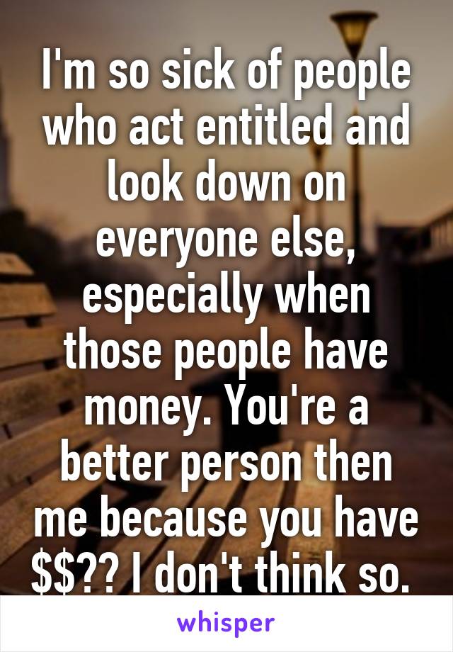 I'm so sick of people who act entitled and look down on everyone else, especially when those people have money. You're a better person then me because you have $$?? I don't think so. 