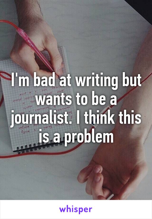 I'm bad at writing but wants to be a journalist. I think this is a problem