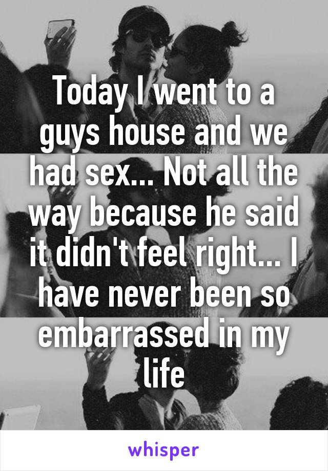 Today I went to a guys house and we had sex... Not all the way because he said it didn't feel right... I have never been so embarrassed in my life