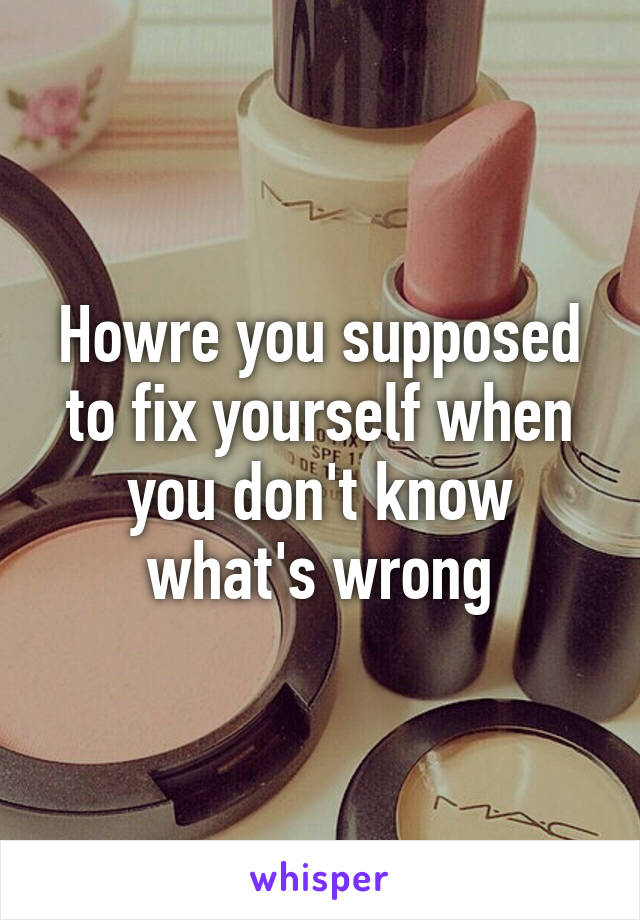 Howre you supposed to fix yourself when you don't know what's wrong