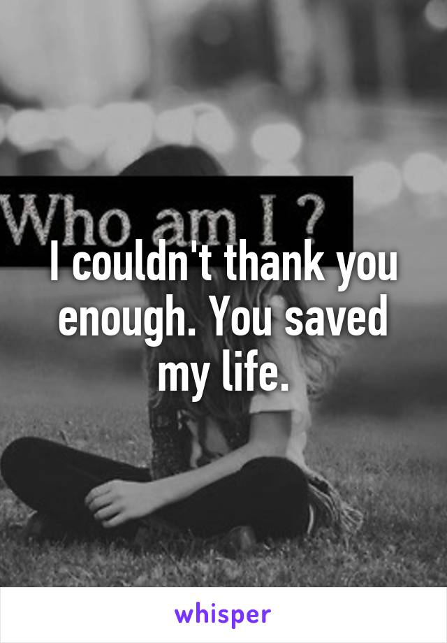 I couldn't thank you enough. You saved my life.