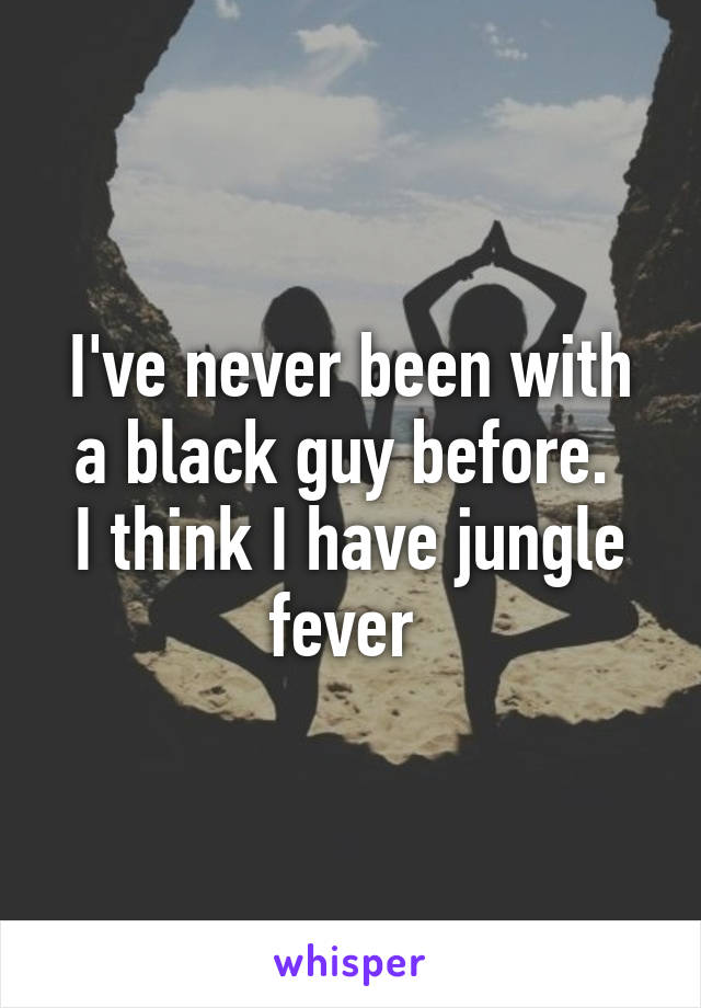 I've never been with a black guy before. 
I think I have jungle fever 