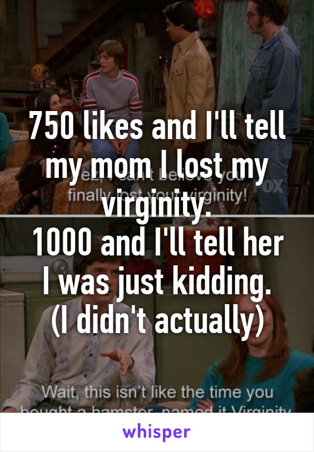 750 likes and I'll tell my mom I lost my virginity.
1000 and I'll tell her I was just kidding.
(I didn't actually)