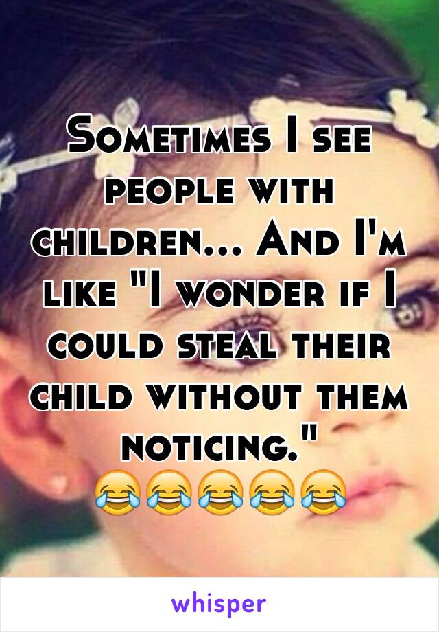 Sometimes I see people with children... And I'm like "I wonder if I could steal their child without them noticing." 
😂😂😂😂😂