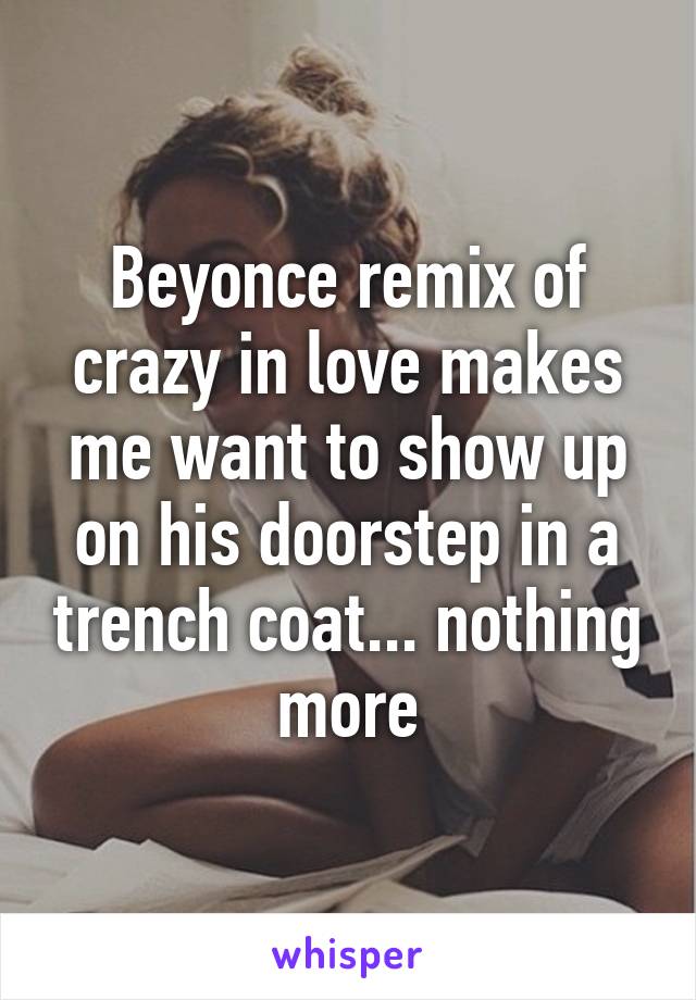 Beyonce remix of crazy in love makes me want to show up on his doorstep in a trench coat... nothing more