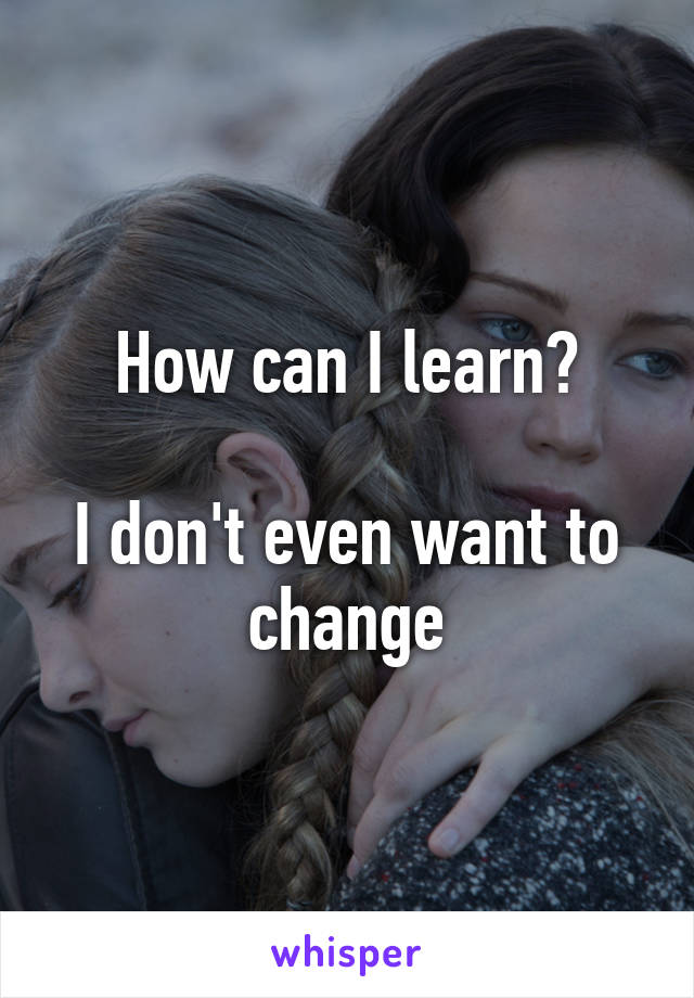 How can I learn?

I don't even want to change