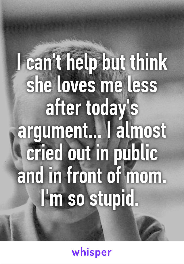 I can't help but think she loves me less after today's argument... I almost cried out in public and in front of mom. I'm so stupid. 